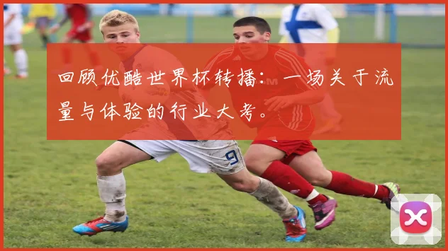 回顾优酷世界杯转播：一场关于流量与体验的行业大考。