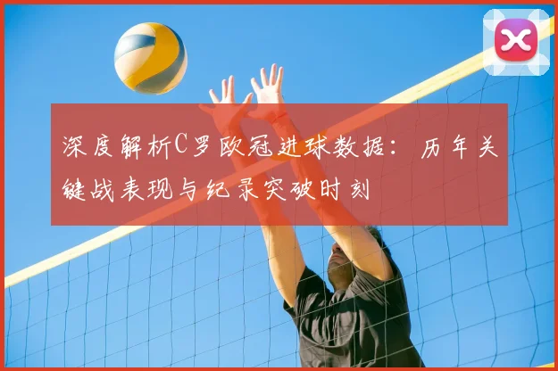 深度解析C罗欧冠进球数据：历年关键战表现与纪录突破时刻