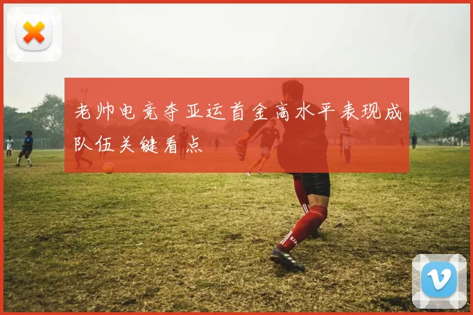 老帅电竞夺亚运首金高水平表现成队伍关键看点