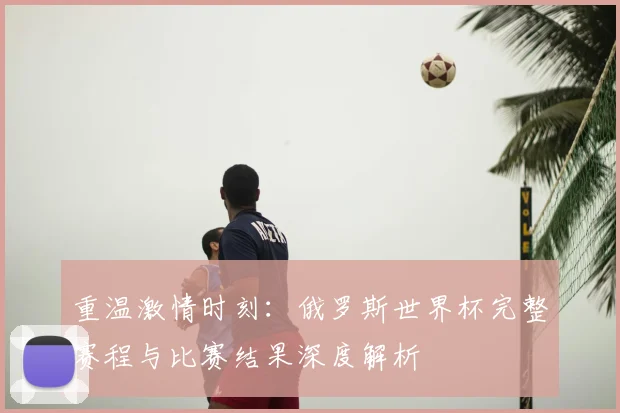 重温激情时刻：俄罗斯世界杯完整赛程与比赛结果深度解析