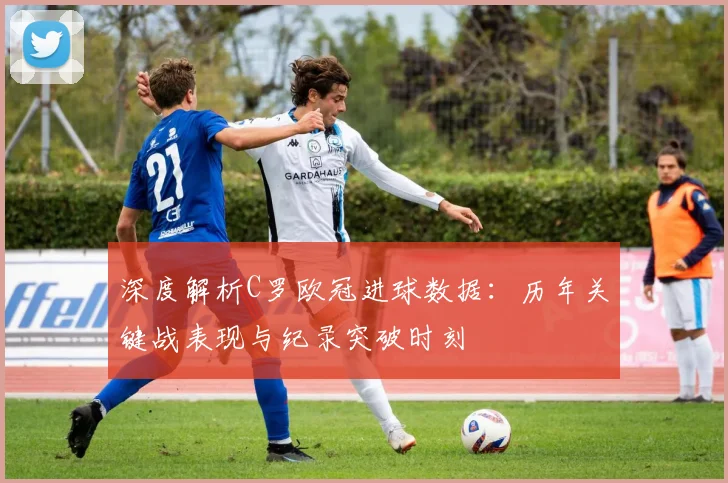 深度解析C罗欧冠进球数据：历年关键战表现与纪录突破时刻