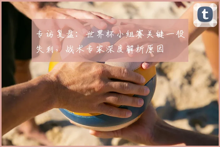 专访复盘:世界杯小组赛关键一役失利,战术专家深度解析原因