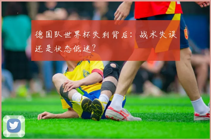 德国队世界杯失利背后：战术失误还是状态低迷？