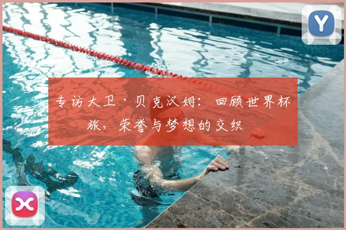 专访大卫·贝克汉姆:回顾世界杯之旅,荣誉与梦想的交织