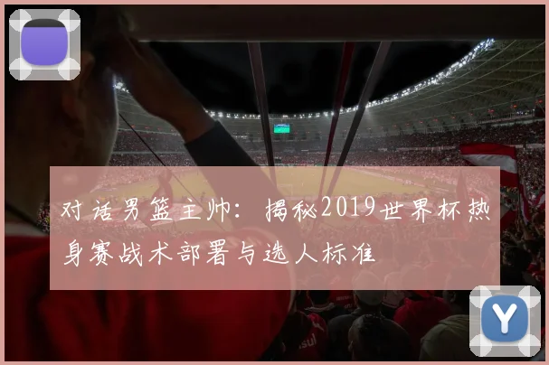 对话男篮主帅:揭秘2019世界杯热身赛战术部署与选人标准