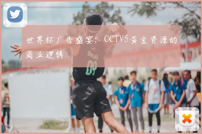 世界杯广告盛宴:CCTV5黄金资源的商业逻辑