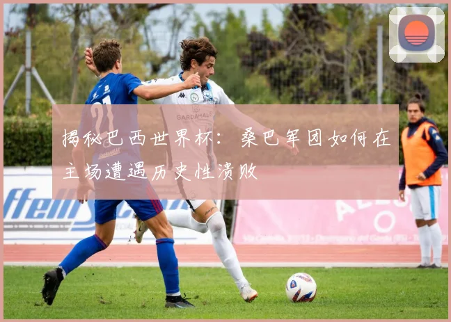 揭秘巴西世界杯:桑巴军团如何在主场遭遇历史性溃败