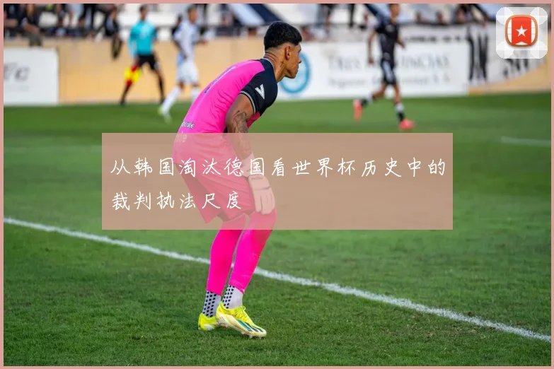 从韩国淘汰德国看世界杯历史中的裁判执法尺度