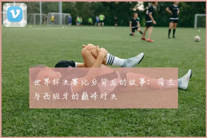 世界杯决赛比分背后的故事:荷兰与西班牙的巅峰对决