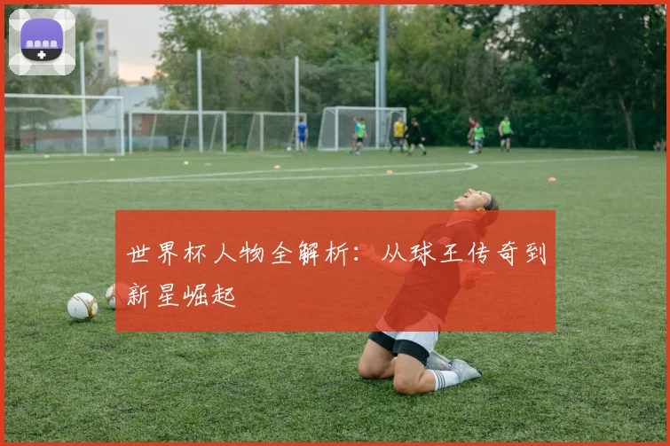 世界杯人物全解析:从球王传奇到新星崛起