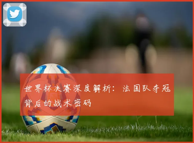 世界杯决赛深度解析:法国队夺冠背后的战术密码