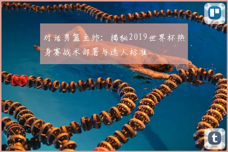 对话男篮主帅:揭秘2019世界杯热身赛战术部署与选人标准