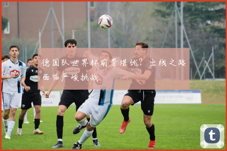 德国队世界杯前景堪忧？出线之路面临严峻挑战