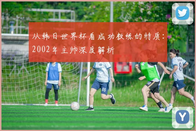 从韩日世界杯看成功教练的特质：2002年主帅深度解析