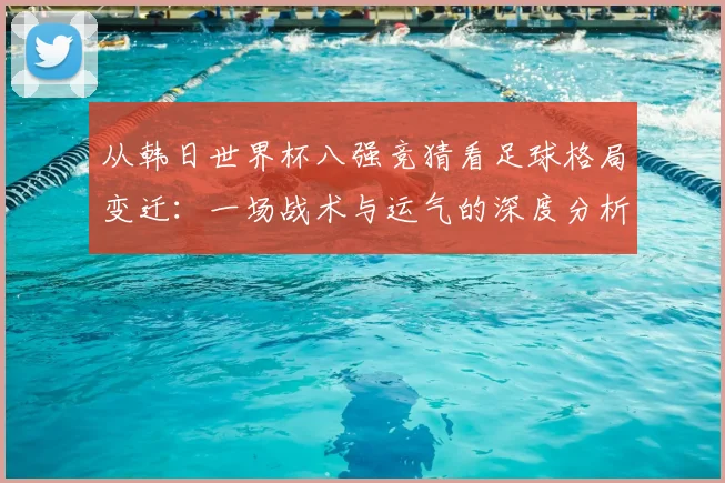 从韩日世界杯八强竞猜看足球格局变迁：一场战术与运气的深度分析